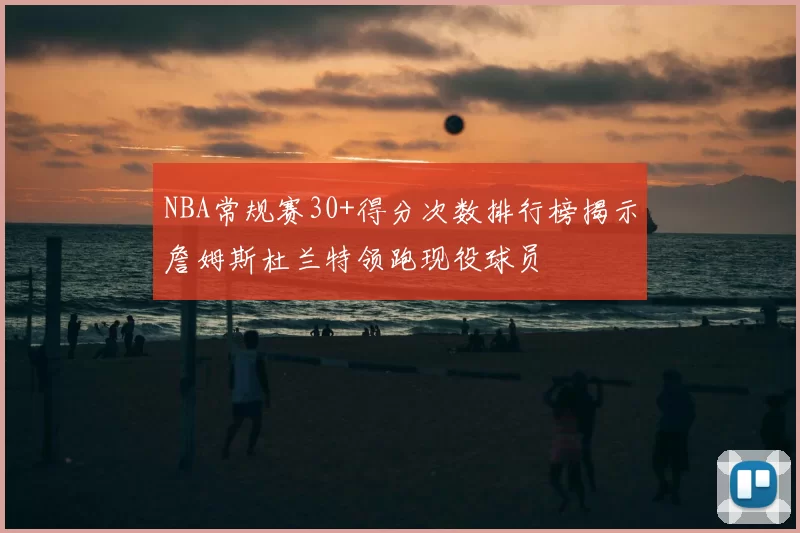 NBA常规赛30+得分次数排行榜揭示詹姆斯杜兰特领跑现役球员