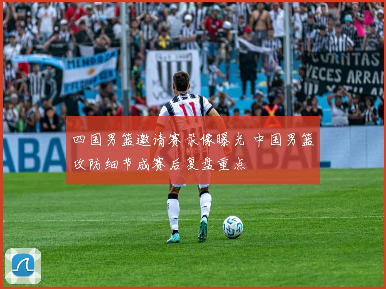 四国男篮邀请赛录像曝光 中国男篮攻防细节成赛后复盘重点