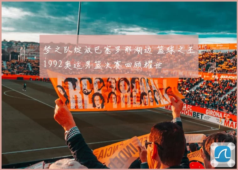 梦之队绽放巴塞罗那湖边 篮球之王1992奥运男篮决赛回顾耀世