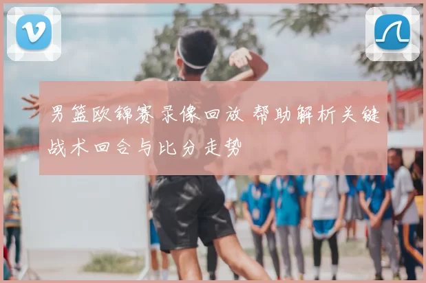 男篮欧锦赛录像回放 帮助解析关键战术回合与比分走势
