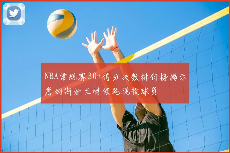 NBA常规赛30+得分次数排行榜揭示詹姆斯杜兰特领跑现役球员