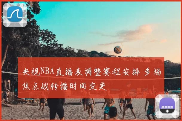 央视NBA直播表调整赛程安排 多场焦点战转播时间变更