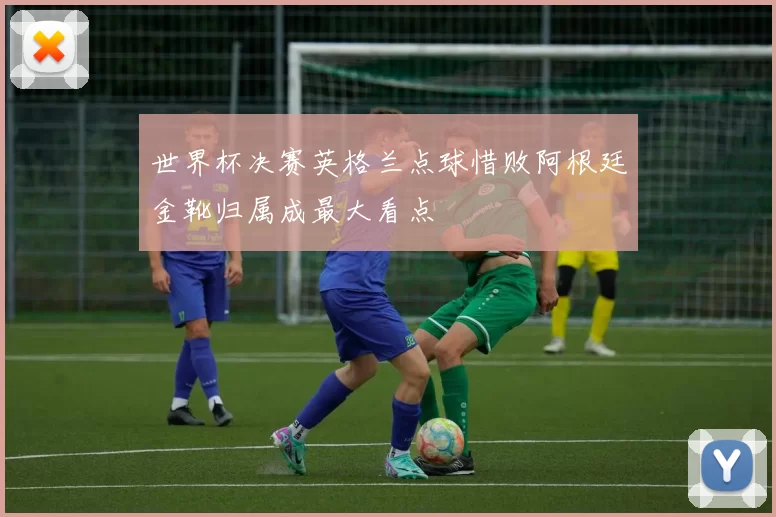 世界杯决赛英格兰点球惜败阿根廷金靴归属成最大看点