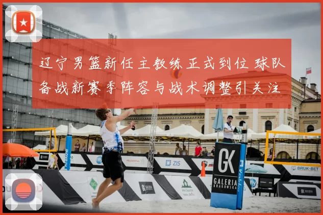 辽宁男篮新任主教练正式到位 球队备战新赛季阵容与战术调整引关注