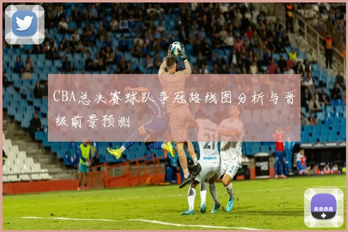 CBA总决赛球队争冠路线图分析与晋级前景预测