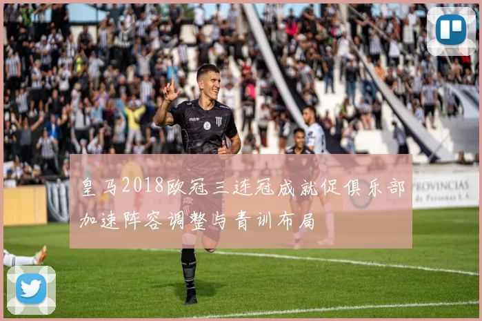 皇马2018欧冠三连冠成就促俱乐部加速阵容调整与青训布局