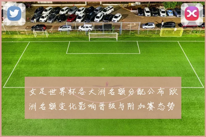 女足世界杯各大洲名额分配公布 欧洲名额变化影响晋级与附加赛态势