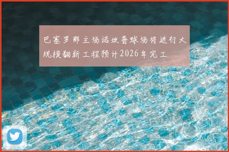 巴塞罗那主场诺坎普球场将进行大规模翻新工程预计2026年完工