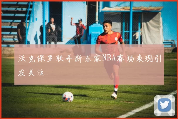 沃克保罗联手新东家NBA赛场表现引发关注