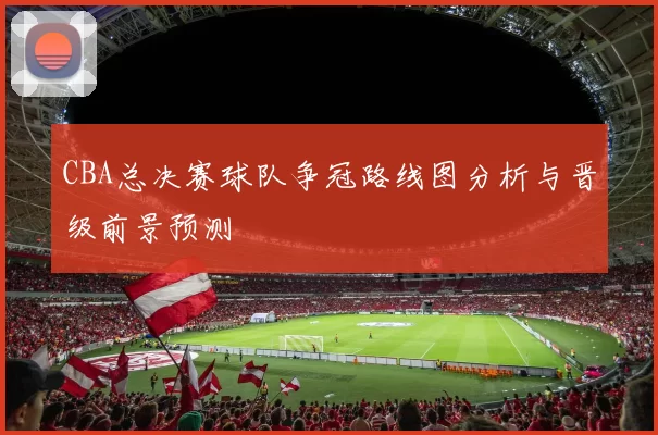 CBA总决赛球队争冠路线图分析与晋级前景预测