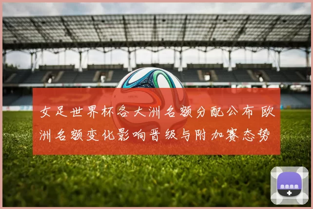 女足世界杯各大洲名额分配公布 欧洲名额变化影响晋级与附加赛态势