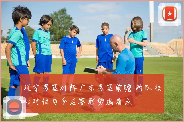 辽宁男篮对阵广东男篮前瞻 两队核心对位与季后赛形势成看点