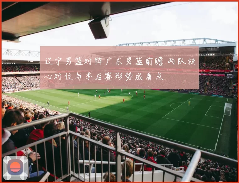 辽宁男篮对阵广东男篮前瞻 两队核心对位与季后赛形势成看点