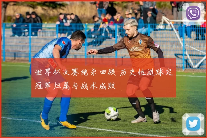 世界杯决赛绝杀回顾 历史性进球定冠军归属与战术成败