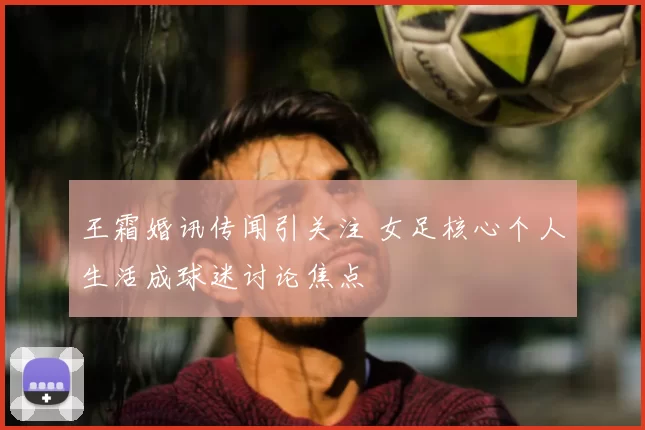 王霜婚讯传闻引关注 女足核心个人生活成球迷讨论焦点