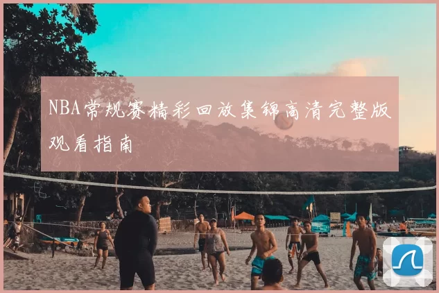 NBA常规赛精彩回放集锦高清完整版观看指南