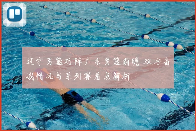 辽宁男篮对阵广东男篮前瞻 双方备战情况与系列赛看点解析