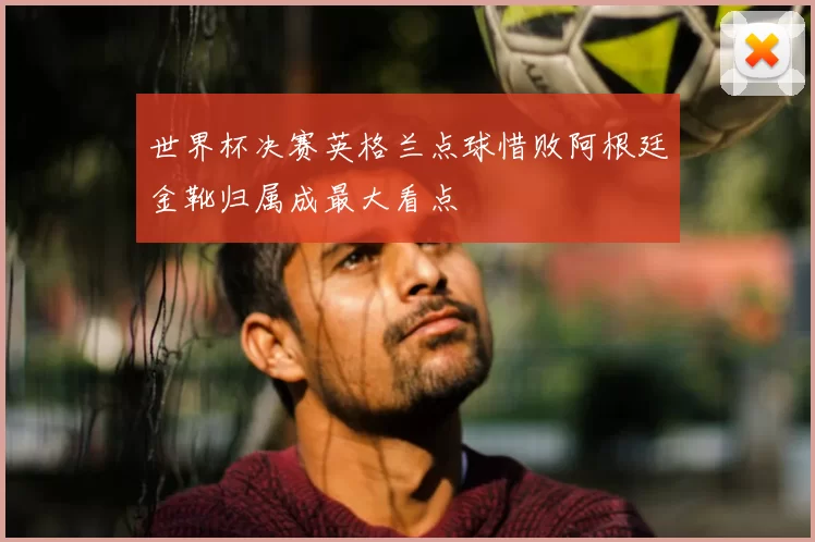 世界杯决赛英格兰点球惜败阿根廷金靴归属成最大看点