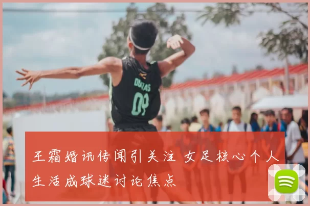 王霜婚讯传闻引关注 女足核心个人生活成球迷讨论焦点