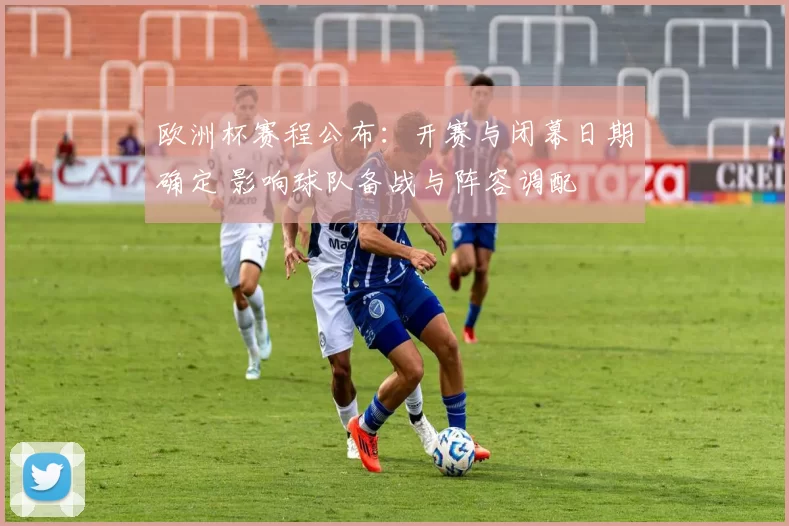 欧洲杯赛程公布:开赛与闭幕日期确定 影响球队备战与阵容调配