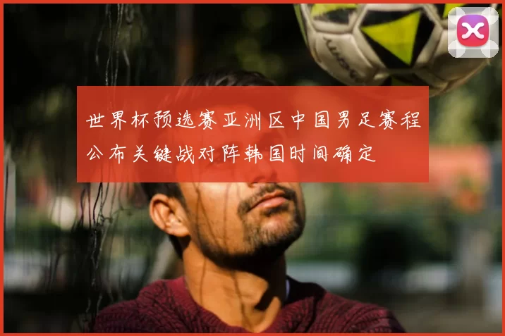 世界杯预选赛亚洲区中国男足赛程公布关键战对阵韩国时间确定