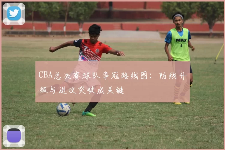 CBA总决赛球队争冠路线图：防线升级与进攻突破成关键