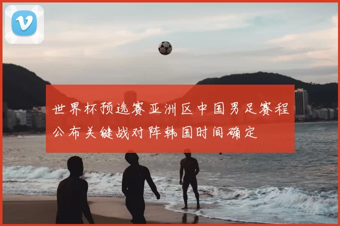 世界杯预选赛亚洲区中国男足赛程公布关键战对阵韩国时间确定