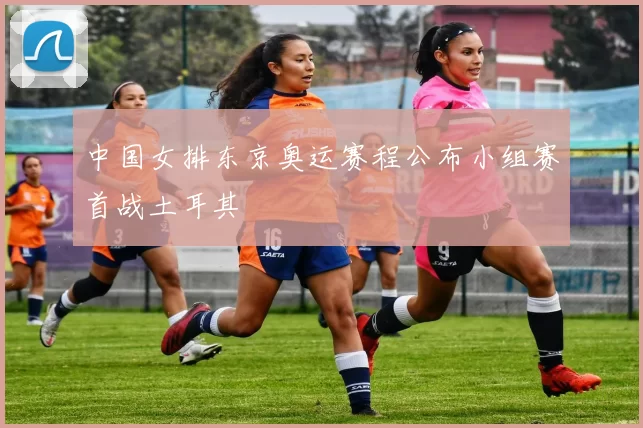 中国女排东京奥运赛程公布小组赛首战土耳其