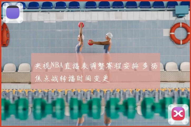 央视NBA直播表调整赛程安排 多场焦点战转播时间变更