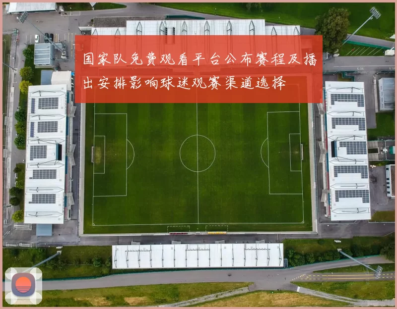国家队免费观看平台公布赛程及播出安排影响球迷观赛渠道选择