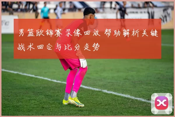 男篮欧锦赛录像回放 帮助解析关键战术回合与比分走势