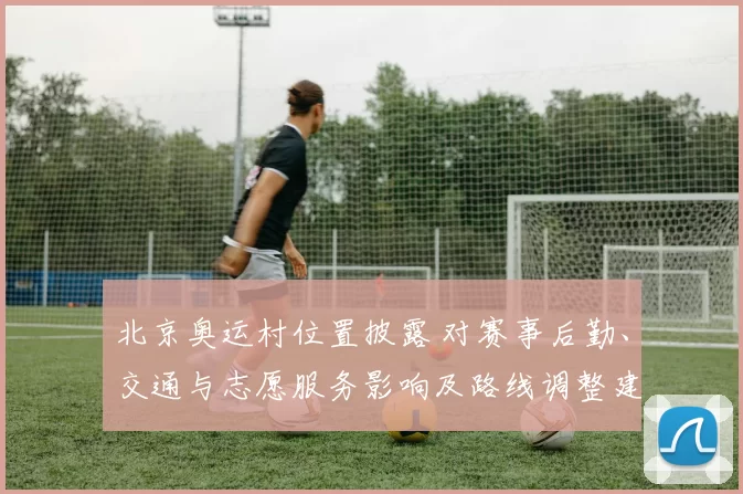 北京奥运村位置披露 对赛事后勤、交通与志愿服务影响及路线调整建议
