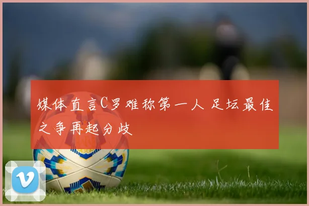 媒体直言C罗难称第一人 足坛最佳之争再起分歧