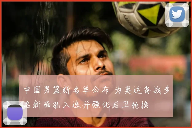 中国男篮新名单公布 为奥运备战多名新面孔入选并强化后卫轮换