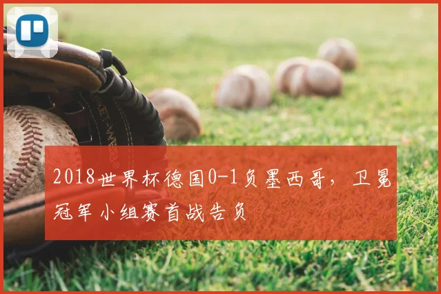 2018世界杯德国0-1负墨西哥,卫冕冠军小组赛首战告负
