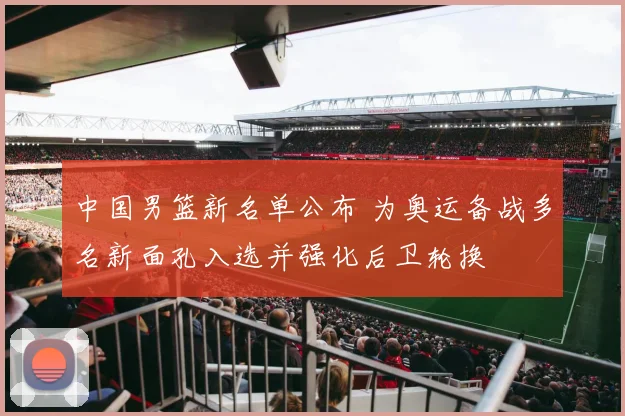 中国男篮新名单公布 为奥运备战多名新面孔入选并强化后卫轮换