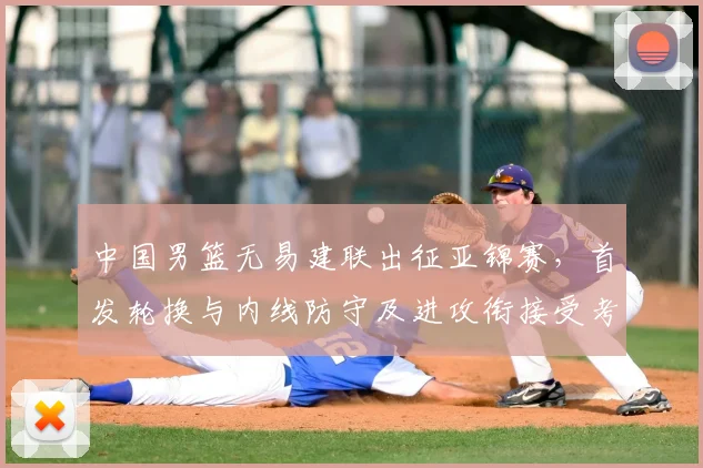 中国男篮无易建联出征亚锦赛，首发轮换与内线防守及进攻衔接受考验
