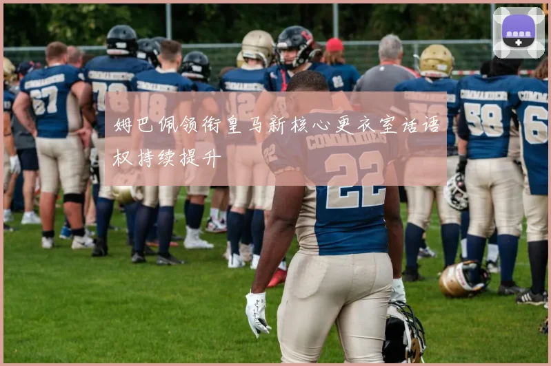 姆巴佩领衔皇马新核心更衣室话语权持续提升