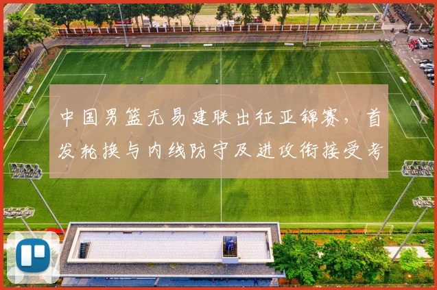 中国男篮无易建联出征亚锦赛，首发轮换与内线防守及进攻衔接受考验