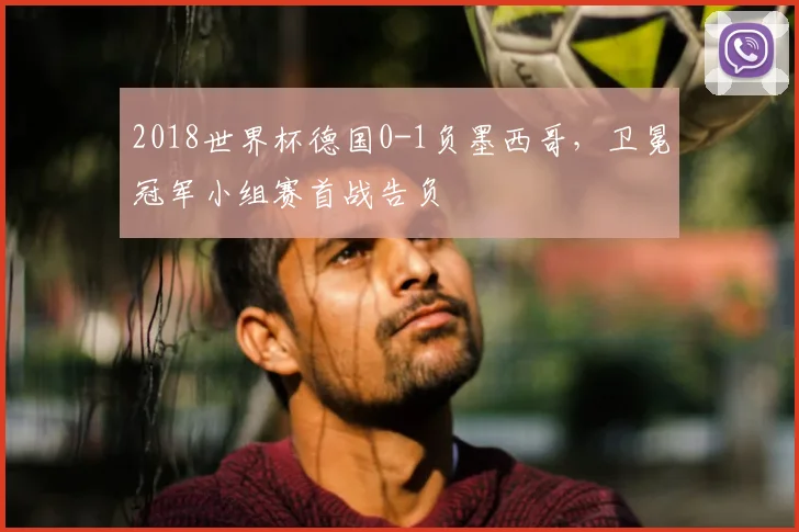 2018世界杯德国0-1负墨西哥,卫冕冠军小组赛首战告负