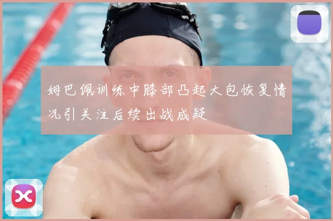 姆巴佩训练中膝部凸起大包恢复情况引关注后续出战成疑