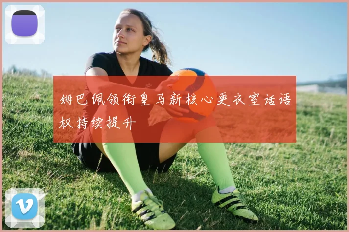 姆巴佩领衔皇马新核心更衣室话语权持续提升